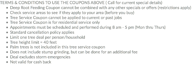 TERMS & CONDITIONS TO USE THE COUPONS ABOVE ( Call for current special details) Deep Root Feeding Coupon cannot be combined with any other specials or offers (restrictions apply) Check service areas to see if they apply to your area (before you buy) Tree Service Coupon cannot be applied to current or past jobs Tree Service Coupon is for residential service only Appointments must be scheduled and performed during 8 am - 5 pm (Mon thru Thurs) Standard cancellation policy applies Limit one tree deal per person/household Tree height limit = 40 feet Palm trees is not included in this tree service coupon Does not include stump grinding, but can be done for an additional fee Deal excludes storm emergencies Not valid for cash back
